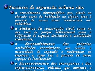 Factores de expansão urbana são:Factores de expansão urbana são:
o crescimento demográficoo crescimento demográfico que, aliado aoque, aliado ao
elevado custo da habitação na cidade, leva àelevado custo da habitação na cidade, leva à
procura de novas áreas residenciais nosprocura de novas áreas residenciais nos
subúrbios;subúrbios;
a dinâmica da construção civil,a dinâmica da construção civil, tanto notanto no
que toca ao parque habitacional como àque toca ao parque habitacional como à
edificação de espaços destinados a actividadesedificação de espaços destinados a actividades
económicas;económicas;
o desenvolvimento das própriaso desenvolvimento das próprias
actividades económicasactividades económicas, que conduz à, que conduz à
necessidade de expandir e modernizar asnecessidade de expandir e modernizar as
empresas e, como tal, à procura de novosempresas e, como tal, à procura de novos
espaços de localização;espaços de localização;
o desenvolvimento dos transportes e daso desenvolvimento dos transportes e das
infra-estruturas viáriasinfra-estruturas viárias, que aumenta a, que aumenta a
 