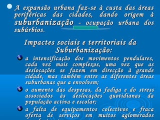 A expansão urbana faz-se à custa das áreasA expansão urbana faz-se à custa das áreas
periféricas das cidades, dando origem àperiféricas das cidades, dando origem à
suburbanizaçãosuburbanização - ocupação urbana dos- ocupação urbana dos
subúrbiossubúrbios..
Impactes sociais e territoriais daImpactes sociais e territoriais da
Suburbanização:Suburbanização:
a intensificação dos movimentos pendulares,a intensificação dos movimentos pendulares,
cada vez mais complexos, uma vez que ascada vez mais complexos, uma vez que as
deslocações se fazem em direcção à grandedeslocações se fazem em direcção à grande
cidade, mas também entre as diferentes áreascidade, mas também entre as diferentes áreas
suburbanas que a envolvem;suburbanas que a envolvem;
o aumento das despesas, da fadiga e doo aumento das despesas, da fadiga e do stressstress
associados às deslocações quotidianas daassociados às deslocações quotidianas da
população activa e escolar;população activa e escolar;
a falta de equipamentos colectivos e fracaa falta de equipamentos colectivos e fraca
oferta de serviços em muitos aglomeradosoferta de serviços em muitos aglomerados
 