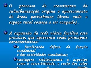 O processo de crescimento daO processo de crescimento da
suburbanização origina o aparecimentosuburbanização origina o aparecimento
de áreas periurbanas (áreas onde ode áreas periurbanas (áreas onde o
espaço rural começa a ser ocupado) .espaço rural começa a ser ocupado) .
A expansão da rede viária facilita esteA expansão da rede viária facilita este
processo, que apresenta como principaisprocesso, que apresenta como principais
características:características:
a localização difusa da funçãoa localização difusa da função
residencialresidencial
e das actividades económicas;e das actividades económicas;
vantagens relativamente a aspectosvantagens relativamente a aspectos
como a acessibilidade, o custo dos soloscomo a acessibilidade, o custo dos solos
 