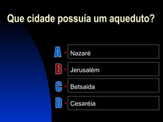 Que cidade possuía um aqueduto?
 Nazaré
 Jerusalém
 Betsaida
 Cesaréia
 
