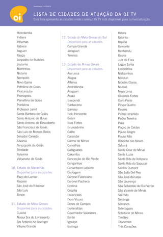 Atualização: 01/6/2012




                lista de cidades de atuação da oi tv
                Esta lista apresenta as cidades onde o serviço Oi TV está disponível para comercialização:



    Hidrolandia                                                                 Itabira	
    Indiara                              12. Estado do Mato Grosso do Sul       Itabirito	
    Inhumas                              	   Disponível para as cidades:        Itajubá
    Itaberai                                 Campo Grande                       Itamonte
    Itaguari                                 Jaraguari                          Itanhandu
    Itauçu                                   Terenos                            Itauna	
    Leopoldo de Bulhões                                                         Juiz de Fora
    Luziania                             13. Estado de Minas Gerais             Lagoa Santa
    Morrinhos                            	   Disponível para as cidades:        Leopoldina
    Nazario                                  Aiuruoca                           Matozinhos
    Neropolis                                Alagoa                             Minduri
    Novo Gama                                Alfenas                            Montes Claros
    Petrolina de Goias                       Andrelândia                        Muriaé
    Piracanjuba                              Araguari                           Nova Lima
    Pirenopolis                              Araxá                              Oliveiras Fortes
    Planaltina de Goias                      Baependi                           Ouro Preto
    Pontalina                                Barbacena	                         Passa Quatro
    Professor Jamil                          Barroso                            Passos
    Santa Bárbara de Goiás                   Belo Horizonte	                    Pedro Leopoldo
    Santo Antonio de Goiás                   Betim                              Pedro Teixeira
    Santo Antonio de Descoberto              Bias Fortes	                       Piau
    São Francisco de Goiás                   Brumadinho	                        Poços de Caldas
    São Luis de Montes Belos                 Caéte	                             Pouso Alegre
    Senador Canedo                           Carandaí                           Pouso Alto
    Silvania                                 Carmo de Minas                     Ribeirão das Neves
    Terezopolis de Goiás                     Carvalhos                          Sabará
    Trindade                                 Cataguases                         Santa Cruz de Minas
    Turvania                                 Caxambu                            Santa Luzia
    Valparaíso de Goiás                      Conceição do Rio Verde             Santa Rita de Ibitipoca
                                             Congonhas                          Santa Rita do Sapucaí
10. Estado do Maranhão                       Conselheiro Lafaiete               Santos Dumont
	   Disponível para as cidades:              Contagem                           São João Del Rey
    Paço do Lumiar                           Coronel Fabriciano                 São José da Lapa
    Raposa                                   Coronel Pacheco	                   São Lourenço
    São José do Ribamar                      Cristina                           São Sebastião do Rio Verde
    São Luís                                 Cruzilia                           São Vicente de Minas
    Timon                                    Divinópolis	                       Sarzedo
                                             Dom Vicoso                         Seritinga
11. Estado do Mato Grosso                    Dores de Campos                    Serranos
	   Disponível para as cidades:              Esmeraldas                         Sete lagoas
    Cuiabá                                   Governador Valadares	              Soledade de Minas
    Nossa Sra do Livramento                  Ibirité	                           Timóteo
    Sto Antonio do Leverger                  Igarape	                           Tiradentes
    Várzea Grande                            Ipatinga                           Três Corações
 