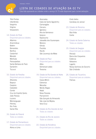 Atualização: 01/6/2012




                  lista de cidades de atuação da oi tv
                  Esta lista apresenta as cidades onde o serviço Oi TV está disponível para comercialização:



    Três Pontas                                Aracoiaba                           Porto Velho
    Uberlândia                                 Cabo de Santo Agostinho             Candeias do Jamari
    Varginha                                   Camaragibe
    Virginia                                   Caruaru                         23. Estado de Roraima
    Vespaziano                                 Igarassu                        	   Disponível para as cidades:
                                               Ilha de Itamaraca               	   Boa Vista
14. Estado do Pará                             Ipojuca                         	Canta
	   Disponível para as cidades:                Itapissuma
    Altamira                                   Jaboatão dos Guararapes         24. Estado de Santa Catarina
    Ananindeua                                 Moreno                              Todas as cidades
    Belém                                      Olinda
    Benevides                                  Paulista                        25. Estado de Sergipe
    Benfica                                    Recife                          	   Disponível para as cidades:
    Castanhal                                  São Lourenço da Mata                Aracajú
    Marabá                                                                         Barra dos Coqueiros
    Marituba                               18. Estado do Piauí                     Estância
    Parauapebas                            	   Disponível para as cidades:         Itabaiana
    Santa Bárbara do Pará                      Altos                               Lagarto
    Santarém                                   Demerval Lobão                      Nossa Senhora do Socorro
    Tucuruí                                    Teresina                            São Cristóvão

15. 	 stado da Paraíba
    E                                      19. Estado do Rio Grande do Norte   26. Estado de Tocantins
	   Disponível para as cidades:            	   Disponível para as cidades:     	   Disponível para as cidades:
    Alhandra                                   Ceara-Mirim                         Palmas
    Bayeux                                     Extremoz
    Caapora                                    Macaiba
    Cabedelo                                   Monte Alegre
    Conde                                      Natal
    Cruz do Espírito Santo                     Nisia Floresta
    João Pessoa                                Parnamirim
    Lucena                                     São Gonçalo do Amarante
    Mamanguape                                 São José de Mipibu
    Pitimbu                                    Vera Cruz
    Rio Tinto
    Santa Rita                             20. Estado do Rio Grande do Sul
                                               Todas as cidades
16. Estado do Paraná
    Todas as cidades                       21. Estado do Rio de Janeiro
                                               Todas as cidades
17. Estado de Pernambuco
	   Disponível para as cidades:            22. Estado de Rondônia
    Abreu e Lima                           	   Disponível para as cidades:
 