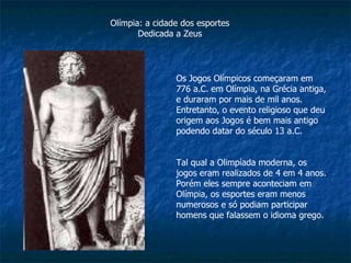 Os Jogos Olímpicos começaram em 776 a.C. em Olímpia, na Grécia antiga, e duraram por mais de mil anos. Entretanto, o evento religioso que deu origem aos Jogos é bem mais antigo podendo datar do século 13 a.C. Tal qual a Olimpíada moderna, os jogos eram realizados de 4 em 4 anos. Porém eles sempre aconteciam em Olímpia, os esportes eram menos numerosos e só podiam participar homens que falassem o idioma grego. Olímpia: a cidade dos esportes Dedicada a Zeus 