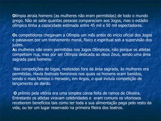 O límpia atraía homens (as mulheres não eram permitidas) de todo o mundo grego. Não se sabe quantas pessoas compareciam aos Jogos, mas o estádio olímpico tinha a capacidade estimada entre 45 mil e 50 mil espectadores.  O s competidores chegavam a Olímpia um mês antes do início oficial dos Jogos e passavam por um treinamento moral, físico e espiritual sob a supervisão dos juízes. A s mulheres não eram permitidas nos Jogos Olímpicos, não porque os atletas competiam nus, mas por ser Olímpia dedicada ao deus Zeus, sendo uma área sagrada para homens. Nas competições de bigas, realizadas fora da área sagrada, às mulheres era permitidas. Havia festivais femininos nos quais os homens eram banidos, sendo o mais famoso o Heraean, em Argos, o qual incluía competição de lançamento de dardo. O  prêmio pela vitória era uma simples coroa feita de ramos de Oliveira. Entretanto os atletas viravam celebridades e  eram comuns os vitoriosos receberem benefícios tais como ter toda a sua alimentação paga pelo resto da vida, ou ter um lugar reservado na primeira fileira dos teatros. 