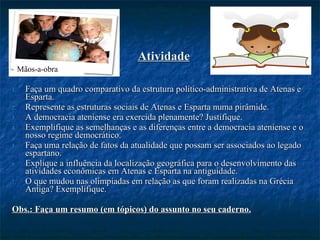 Atividade Faça um quadro comparativo da estrutura político-administrativa de Atenas e Esparta. Represente as estruturas sociais de Atenas e Esparta numa pirâmide. A democracia ateniense era exercida plenamente? Justifique. Exemplifique as semelhanças e as diferenças entre a democracia ateniense e o nosso regime democrático. Faça uma relação de fatos da atualidade que possam ser associados ao legado espartano. Explique a influência da localização geográfica para o desenvolvimento das atividades econômicas em Atenas e Esparta na antiguidade. O que mudou nas olimpíadas em relação as que foram realizadas na Grécia Antiga? Exemplifique.  Obs.: Faça um resumo (em tópicos) do assunto no seu caderno. Mãos-a-obra 