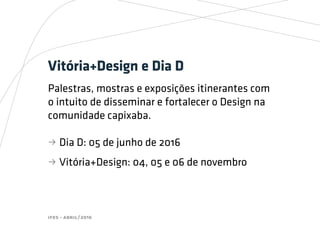 ifes - abril/2016
Vitória+Design e Dia D
Palestras, mostras e exposições itinerantes com
o intuito de disseminar e fortalecer o Design na
comunidade capixaba.
bb Dia D: 05 de junho de 2016
bb Vitória+Design: 04, 05 e 06 de novembro
 