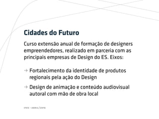 ifes - abril/2016
Cidades do Futuro
Curso extensão anual de formação de designers
empreendedores, realizado em parceria com as
principais empresas de Design do ES. Eixos:
bb Fortalecimento da identidade de produtos
regionais pela ação do Design
bb Design de animação e conteúdo audiovisual
autoral com mão de obra local
 