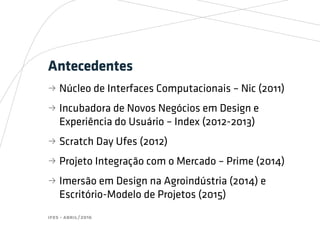 ifes - abril/2016
Antecedentes
bb Núcleo de Interfaces Computacionais – Nic (2011)
bb Incubadora de Novos Negócios em Design e
Experiência do Usuário – Index (2012-2013)
bb Scratch Day Ufes (2012)
bb Projeto Integração com o Mercado – Prime (2014)
bb Imersão em Design na Agroindústria (2014) e
Escritório-Modelo de Projetos (2015)
 