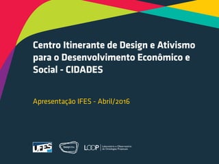 Centro Itinerante de Design e Ativismo
para o Desenvolvimento Econômico e
Social - CIDADES
Apresentação IFES - Abril/2016
 