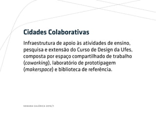 semana calórica 2016/1
Cidades Colaborativas
Infraestrutura de apoio às atividades de ensino,
pesquisa e extensão do Curso de Design da Ufes,
composta por espaço compartilhado de trabalho
(coworking), laboratório de prototipagem
(makerspace) e biblioteca de referência.
 