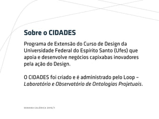 semana calórica 2016/1
Sobre o CIDADES
Programa de Extensão do Curso de Design da
Universidade Federal do Espírito Santo (Ufes) que
apoia e desenvolve negócios capixabas inovadores
pela ação do Design.
O CIDADES foi criado e é administrado pelo Loop –
Laboratório e Observatório de Ontologias Projetuais.
 