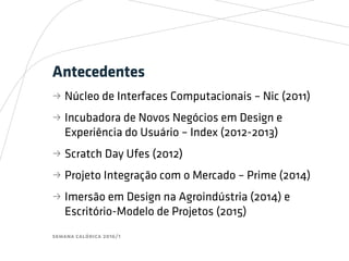 semana calórica 2016/1
Antecedentes
bb Núcleo de Interfaces Computacionais – Nic (2011)
bb Incubadora de Novos Negócios em Design e
Experiência do Usuário – Index (2012-2013)
bb Scratch Day Ufes (2012)
bb Projeto Integração com o Mercado – Prime (2014)
bb Imersão em Design na Agroindústria (2014) e
Escritório-Modelo de Projetos (2015)
 