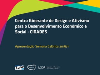 Centro Itinerante de Design e Ativismo
para o Desenvolvimento Econômico e
Social - CIDADES
Apresentação Semana Calórica 2016/1
 