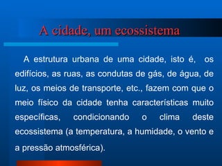 A cidade, um ecossistema     A estrutura urbana de uma cidade, isto é,  os edifícios, as ruas, as condutas de gás, de água, de luz, os meios de transporte, etc., fazem com que o meio físico da cidade tenha características muito específicas, condicionando o clima deste ecossistema (a temperatura, a humidade, o vento e a pressão atmosférica).   