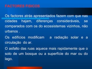 FACTORES FÍSICOS Os factores atrás apresentados fazem com que nas cidades hajam, diferenças consideráveis, se comparados com os do ecossistemas vizinhos, não urbanos . Os edifícios modificam  a radiação solar e a circulação  do ar. O asfalto das ruas aquece mais rapidamente que o solo de um bosque ou a superfície do mar ou do lago. 