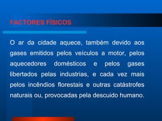 FACTORES FÍSICOS O ar da cidade aquece, também devido aos gases emitidos pelos veículos a motor, pelos aquecedores domésticos e pelos gases libertados pelas industrias, e cada vez mais pelos incêndios florestais e outras catástrofes naturais ou, provocadas pela descuido humano. 