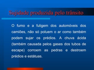Sujidade produzida pelo trânsito  O fumo e a fuligem dos automóveis dos camiões, não só poluem o ar como também podem sujar os prédios. A chuva ácida (também causada pelos gases dos tubos de escape) corroem as pedras e destroem prédios e estátuas. 