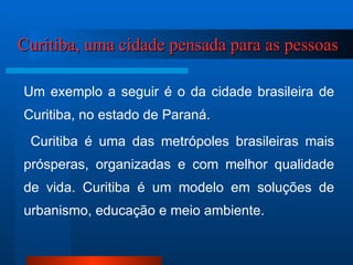 Curitiba, uma cidade pensada para as pessoas Um exemplo a seguir é o da cidade brasileira de Curitiba, no estado de Paraná. Curitiba é uma das metrópoles brasileiras mais prósperas, organizadas e com melhor qualidade de vida. Curitiba é um modelo em soluções de urbanismo, educação e meio ambiente. 