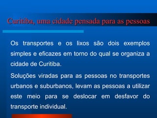 Curitiba, uma cidade pensada para as pessoas Os transportes e os lixos são dois exemplos simples e eficazes em torno do qual se organiza a cidade de Curitiba.  Soluções viradas para as pessoas no transportes urbanos e suburbanos, levam as pessoas a utilizar este meio para se deslocar em desfavor do transporte individual. 