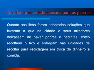 Curitiba, uma cidade pensada para as pessoas Quanto aos lixos foram adoptadas soluções que levaram a que na cidade e seus arredores deixassem de haver pobres e pedintes, estes recolhem o lixo e entregam nas unidades de recolha para reciclagem em troca de dinheiro e comida. 