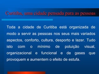 Curitiba, uma cidade pensada para as pessoas Toda a cidade de Curitiba está organizada de modo a servir as pessoas nos seus mais variados aspectos, conforto, cultura, desporto e lazer. Tudo isto com o mínimo de poluição visual, organizacional e funcional e de gases que provoquem e aumentem o efeito de estufa. 