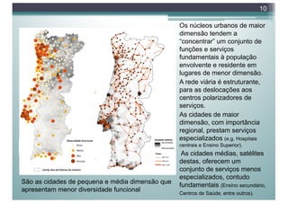 Os núcleos urbanos de maior
dimensão tendem a
“concentrar” um conjunto de
funções e serviços
fundamentais à população
envolvente e residente em
lugares de menor dimensão.
A rede viária é estruturante,
para as deslocações aos
centros polarizadores de
serviços.
As cidades de maior
dimensão, com importância
regional, prestam serviços
especializados (e.g. Hospitais
centrais e Ensino Superior).
As cidades médias, satélites
destas, oferecem um
conjunto de serviços menos
especializados, contudo
fundamentais (Ensino secundário,
Centros de Saúde, entre outros).
10
São as cidades de pequena e média dimensão que
apresentam menor diversidade funcional
 