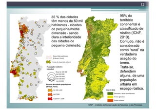 12
95% do
território
continental é
classificado de
rústico (ICNF,
2013).
Contudo, não é
considerado
como “rural” na
verdadeira
aceção do
termo.
Trata-se,
defendem
alguns, de uma
população
urbana em
espaço rústico.
85 % das cidades
têm menos de 50 mil
habitantes - cidades
de pequena/média
dimensão - sendo
clara a interioridade
das cidades de
pequena dimensão.
ICNF – Instituto da Conservação da Natureza e das Florestas
 