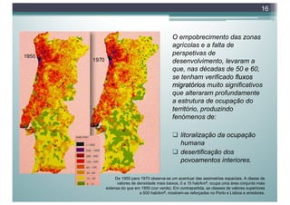 O empobrecimento das zonas
agrícolas e a falta de
perspetivas de
desenvolvimento, levaram a
que, nas décadas de 50 e 60,
se tenham verificado fluxos
migratórios muito significativos
que alteraram profundamente
a estrutura de ocupação do
território, produzindo
fenómenos de:
q litoralização da ocupação
humana
q desertificação dos
povoamentos interiores.
16
De 1950 para 1970 observa-se um acentuar das assimetrias espaciais. A classe de
valores de densidade mais baixos, 0 a 15 hab/km2, ocupa uma área conjunta mais
extensa do que em 1950 (cor verde). Em contrapartida, as classes de valores superiores
a 500 hab/km2, mostram-se reforçadas no Porto e Lisboa e arredores.
 
