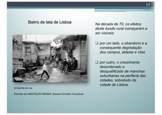 Bairro de lata de Lisboa Na década de 70, os efeitos
deste êxodo rural começaram a
ser visíveis:
q por um lado, o abandono e a
consequente degradação
dos campos, aldeias e vilas
q por outro, o crescimento
desordenado e
desqualificado de manchas
suburbanas na periferia das
cidades, sobretudo da
cidade de Lisboa.
17
Ambiente de rua.
Extraído de HABITAÇÃO MÍNIMA, Susana Carvalho Gonçalves
 