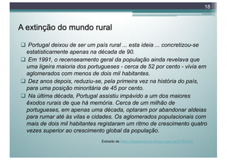 A extinção do mundo rural
q Portugal deixou de ser um país rural ... esta ideia ... concretizou-se
estatisticamente apenas na década de 90.
q Em 1991, o recenseamento geral da população ainda revelava que
uma ligeira maioria dos portugueses - cerca de 52 por cento - vivia em
aglomerados com menos de dois mil habitantes.
q Dez anos depois, reduziu-se, pela primeira vez na história do país,
para uma posição minoritária de 45 por cento.
q Na última década, Portugal assistiu impávido a um dos maiores
êxodos rurais de que há memória. Cerca de um milhão de
portugueses, em apenas uma década, optaram por abandonar aldeias
para rumar até às vilas e cidades. Os aglomerados populacionais com
mais de dois mil habitantes registaram um ritmo de crescimento quatro
vezes superior ao crescimento global da população.
18
Extraído de https://bocasmacao.blogs.sapo.pt/3179.html
 