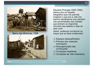 Eduardo Portugal (1900-1958),
deixou-nos um espólio
fotográfico que nos permite
imaginar o que era a vida nos
bairros clandestinos que nasciam
nas proximidades das cidades
que atraíam os migrantes
oriundos das aldeias e vilas do
país rural.
Assim, podemos corroborar os
traços que as fotos evidenciam:
q Espaços desqualificados
q Pobreza dos materiais
empregues
q Desorganização das
construções
q Condições insalubres
q Condições de vida miseráveis
19
http://arquivomunicipal.cm-lisboa.pt/fotos/editor2/Cadernos/2serie/4/4_varia02.pdf
Bairro das Minhocas, 1938
 