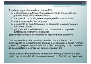 A partir da segunda metade do século XIX,
q o incremento no desenvolvimento através da construção das
grandes redes viárias e ferroviárias
q a expansão da produção e a ampliação de infraestruturas
q as transformações tecnológicas
q o aumento da população afeta às indústrias, o crescimento e a
densidade urbana ...
q (a) quebra dos salários reais, e ao aumento dos preços da
alimentação, vestuário e habitação
gerou desequilíbrios e desigualdades cada vez mais evidentes.
O incremento industrial das duas cidades Lisboa e Porto ... a
mecanização da agricultura nos campos, potenci(aram) o êxodo rural da
população que procurava abandonar a falta de emprego e as condições
de desigualdade e pobreza em que se encontravam.
Assim, atraídas pela promessa de melhores condições de vida, a sua
vinda para as cidades alimentou um mercado de trabalho em expansão.
20
 