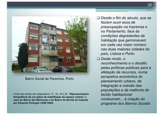 q Desde o fim do século, que se
faziam ouvir ecos de
preocupação na imprensa e
no Parlamento, face às
condições degradantes de
habitação que germinavam
em cada vez maior número
nas duas maiores cidades do
país, Lisboa e Porto.
q Deste modo, o
reconhecimento e o desafio
pelas políticas públicas para a
afetação de recursos, numa
perspetiva económica do
planeamento urbano, de
integração e coesão das
populações e da melhoria do
tecido habitacional
conduziram... à criação do
programa dos Bairros Sociais
22
Fonte dos textos dos diapositivos 17, 18, 19 e 20. Representações
fotográficas de um plano de reabilitação do espaço urbano: o
caso do Bairro das Minhocas e do Bairro da Quinta da Calçada
por Eduardo Portugal (1938-1944)
Bairro Social de Paranhos, Porto
 
