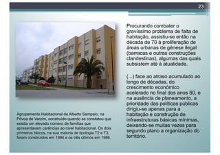 Procurando combater o
gravíssimo problema de falta de
habitação, assistiu-se então na
década de 70 à proliferação de
áreas urbanas de génese ilegal
(barracas e outras construções
clandestinas), algumas das quais
subsistem até à atualidade.
(...) face ao atraso acumulado ao
longo de décadas, do
crescimento económico
acelerado no final dos anos 80, e
na ausência de planeamento, a
prioridade das políticas públicas
dirigiu-se apenas para a
habitação e construção de
infraestruturas básicas mínimas,
deixando-se muitas vezes para
segundo plano a organização do
território.
23
Agrupamento Habitacional de Alberto Sampaio, na
Póvoa de Varzim, construído quando se constatou que
existia um elevado número de famílias que
apresentavam carências ao nível habitacional. Os dois
primeiros blocos, na sua maioria de tipologia T2 e T3,
foram construídos em 1984 e os três últimos em 1986.
 