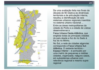 De uma avaliação feita nos finais da
década de 90 relativa às dinâmicas
territoriais e de articulação interna,
resultou a identificação de seis
sistemas urbanos regionais inseridos
no sistema urbano nacional ...
Entre as áreas metropolitanas da
cidade do Porto e a cidade de Lisboa
desenvolve-se a
Faixa Urbana Oeste-Atlântica, que
engloba todas as principais cidades
do país desde a foz do rio Sado à
foz do rio Minho.
No Sul, a rede de cidades algarvias
corresponde à Faixa Urbana Sul-
Atlântica. O restante território -
Espaço Interior – é pontuado por
uma matriz de pequenas e médias
cidades, organizada, nalguns casos,
em subsistemas urbanos com
relevância regional e mesmo supre
regional
24
 