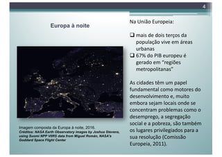 Europa à noite
4
Imagem composta da Europa à noite, 2016.
Créditos: NASA Earth Observatory images by Joshua Stevens,
using Suomi NPP VIIRS data from Miguel Román, NASA's
Goddard Space Flight Center
Na União Europeia:
q mais de dois terços da
população vive em áreas
urbanas
q 67% do PIB europeu é
gerado em “regiões
metropolitanas”
As cidades têm um papel
fundamental como motores do
desenvolvimento e, muito
embora sejam locais onde se
concentram problemas como o
desemprego, a segregação
social e a pobreza, são também
os lugares privilegiados para a
sua resolução (Comissão
Europeia, 2011).
 