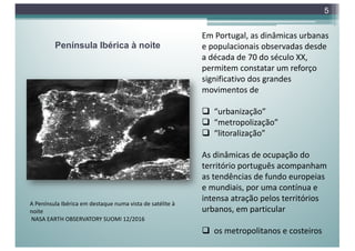 Península Ibérica à noite
5
A Península Ibérica em destaque numa vista de satélite à
noite
NASA EARTH OBSERVATORY SUOMI 12/2016
Em Portugal, as dinâmicas urbanas
e populacionais observadas desde
a década de 70 do século XX,
permitem constatar um reforço
significativo dos grandes
movimentos de
q “urbanização”
q “metropolização”
q “litoralização”
As dinâmicas de ocupação do
território português acompanham
as tendências de fundo europeias
e mundiais, por uma contínua e
intensa atração pelos territórios
urbanos, em particular
q os metropolitanos e costeiros
 