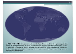 6
O mundo à noite – imagem composta pela NASA, confirma a tendência da população pelas áreas
litorais. Os focos populacionais mundiais coincidem com as maiores concentrações luminosas: NE dos
EUA, Europa Ocidental e SE Asiático. América do Sul e África do N, Golfo da Guiné e SE mostram as
opções dos antigos colonizadores interessados no desenvolvimento de portos por onde exportavam os
recursos para as metrópoles.
 