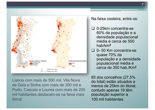 Lisboa com mais de 500 mil, Vila Nova
de Gaia e Sintra com mais de 300 mil e
Porto, Cascais e Loures com mais de 200
mil habitantes destacam-se na faixa mais
litoral.
Na faixa costeira, entre os:
q 0-25km concentra-se
60% da população e a
densidade populacional
média é cerca de 500
hab/km2
q 0- 50 Km concentra-se
quase 70% da
população e a densidade
populacional média é
cerca de 350 hab./Km2
85 dos concelhos (27,5%
do total) estão situados a
menos de 25km do litoral,
contudo apenas 19 têm
população superior a
100 mil habitantes.
7
 