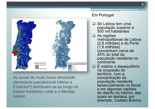 As zonas de muito baixa densidade
(densidade populacional inferior a
8 hab/km2) distribuem-se ao longo do
interior fronteiriço norte e o Alentejo
interior.
Em Portugal:
q Só Lisboa tem uma
população superior a
500 mil habitantes
q As regiões
metropolitanas de Lisboa
(2,8 milhões) e do Porto
(1,8 milhões)
concentram cerca de
45% do total da
população residente no
continente
q É notório o desequilíbrio
na ocupação do
território, com a
concentração da
população residente
essencialmente no litoral
e em algumas capitais
de distrito do interior, das
quais se destaca, por
exemplo, Castelo Branco
8
 