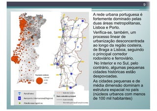 A rede urbana portuguesa é
fortemente dominado pelas
duas áreas metropolitanas,
Lisboa e Porto.
Verifica-se, também, um
processo linear de
urbanização desconcentrada
ao longo da região costeira,
de Braga a Lisboa, seguindo
o principal corredor
rodoviário e ferroviário.
No Interior e no Sul, pelo
contrário, algumas pequenas
cidades históricas estão
despovoadas.
As cidades pequenas e de
média dimensão dominam a
estrutura espacial no país
(núcleos urbanos com menos
de 100 mil habitantes)
9
 