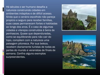 Há séculos o ser humano desafia a
natureza construindo cidades em
ambientes inóspitos e de difícil acesso.
Ainda que o cenário escolhido não pareça
propício e seguro para receber famílias,
suas casas permanecem fortes e habitadas
ao longo dos anos. É o caso de algumas
cidades e vilarejos construídos à beira de
penhascos. Quase que dependuradas,
como se equilibrando para não cair do
topo, compõem com a natureza uma
paisagem pitoresca. Por sua beleza,
recebem diariamente turistas de todas as
partes do mundo e veranistas de finais de
semana. Confira alguns exemplos
surpreendentes.
 