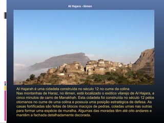 Al Hajara - Iêmen
Al Hajarah é uma cidadela construída no século 12 no cume da colina
Nas montanhas de Haraz, no Iêmen, está localizado o exótico vilarejo de Al Hajara, a
cinco minutos de carro de Manakhah. Esta cidadela foi construída no século 12 pelos
otomanos no cume de uma colina e possuía uma posição estratégica de defesa. As
casas fortificadas são feitas de blocos maciços de pedras, coladas umas nas outras
para formar uma espécie de muralha. Algumas das moradas têm até oito andares e
mantêm a fachada detalhadamente decorada.
 