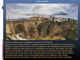 Ronda – Espanha
Ronda é dividida por um desfiladeiro de mais de 150 metros
Erguida sob um maciço rochoso, a apenas uma hora da Costa del Sol, na província de
Málaga, a cidade de Ronda tem uma das paisagens mais dramáticas de toda Espanha. A
cidade é dividia em duas partes por um desfiladeiro de mais de 150 metros, por onde
passa o rio Guadelevín. Muitas das casas de Ronda, considerada berço das touradas,
ficam à beira de um precipício. Por sua localização, Ronda foi uma das últimas cidades
ocupadas pelos árabes a ser reconquistada pelos reinos católicos. Hoje, recebe
diariamente grupos de turistas e é refúgio de final de semana para muitos espanhóis.
 