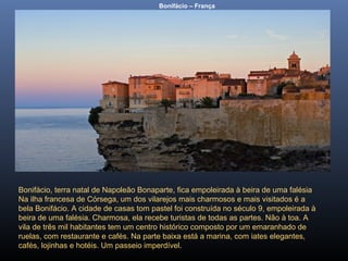Bonifácio – França
Bonifácio, terra natal de Napoleão Bonaparte, fica empoleirada à beira de uma falésia
Na ilha francesa de Córsega, um dos vilarejos mais charmosos e mais visitados é a
bela Bonifácio. A cidade de casas tom pastel foi construída no século 9, empoleirada à
beira de uma falésia. Charmosa, ela recebe turistas de todas as partes. Não à toa. A
vila de três mil habitantes tem um centro histórico composto por um emaranhado de
ruelas, com restaurante e cafés. Na parte baixa está a marina, com iates elegantes,
cafés, lojinhas e hotéis. Um passeio imperdível.
 