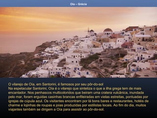 Oía – Grécia
O vilarejo de Oía, em Santorini, é famosos por seu pôr-do-sol
Na espetacular Santorini, Oía é o vilarejo que sintetiza o que a ilha grega tem de mais
encantador. Nos penhascos multicoloridos que beiram uma cratera vulcânica, inundada
pelo mar, foram erguidas casinhas brancas enfileiradas em vielas estreitas, pontuadas por
igrejas de cúpula azul. Os visitantes encontram por lá bons bares e restaurantes, hotéis de
charme e lojinhas de roupas e joias produzidas por estilistas locais. Ao fim do dia, muitos
viajantes também se dirigem a Oía para assistir ao pôr-do-sol.
 