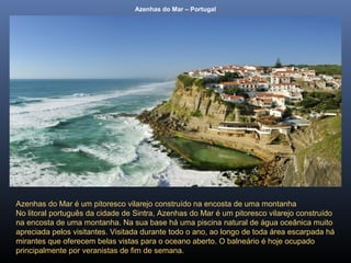 Azenhas do Mar – Portugal
Azenhas do Mar é um pitoresco vilarejo construído na encosta de uma montanha
No litoral português da cidade de Sintra, Azenhas do Mar é um pitoresco vilarejo construído
na encosta de uma montanha. Na sua base há uma piscina natural de água oceânica muito
apreciada pelos visitantes. Visitada durante todo o ano, ao longo de toda área escarpada há
mirantes que oferecem belas vistas para o oceano aberto. O balneário é hoje ocupado
principalmente por veranistas de fim de semana.
 