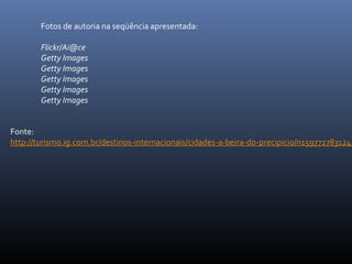 Fonte:
http://turismo.ig.com.br/destinos-internacionais/cidades-a-beira-do-precipicio/n1597727831245
Fotos de autoria na seqüência apresentada:
Flickr/Ai@ce
Getty Images
Getty Images
Getty Images
Getty Images
Getty Images
 