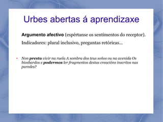 Urbes abertas á aprendizaxe
    Argumento afectivo (espértanse os sentimentos do receptor).
    Indicadores: plural inclusivo, preguntas retóricas...


●   Non presta vivir na ruela A sombra dos teus soños ou na avenida Os
    biosbardos e podermos ler fragmentos destas creacións inscritos nas
    paredes?
 