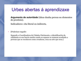 Urbes abertas á aprendizaxe
    Argumento de autoridade (ideas dunha persoa ou elementos
    de prestixio).
    Indicadores: cita literal ou indirecta.


●   [Poderíase engadir:
    Segundo a Coordinadora de Cidades Patrimonio, a identificación da
    cidadanía co seu barrio medra cando os espazos se nomean acudindo a
    persoas que se recoñecen como creadoras, sexa na arte que sexa.]
 
